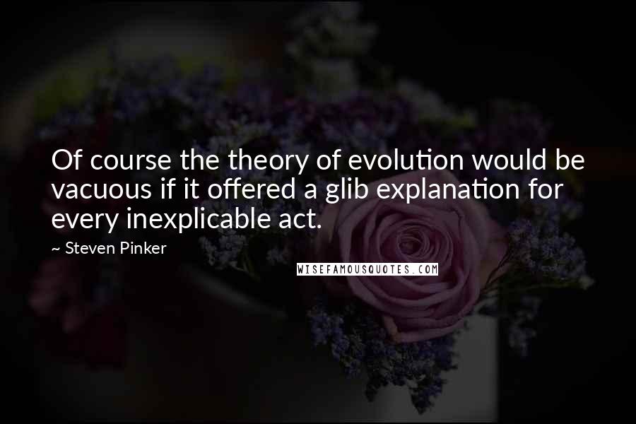 Steven Pinker Quotes: Of course the theory of evolution would be vacuous if it offered a glib explanation for every inexplicable act.