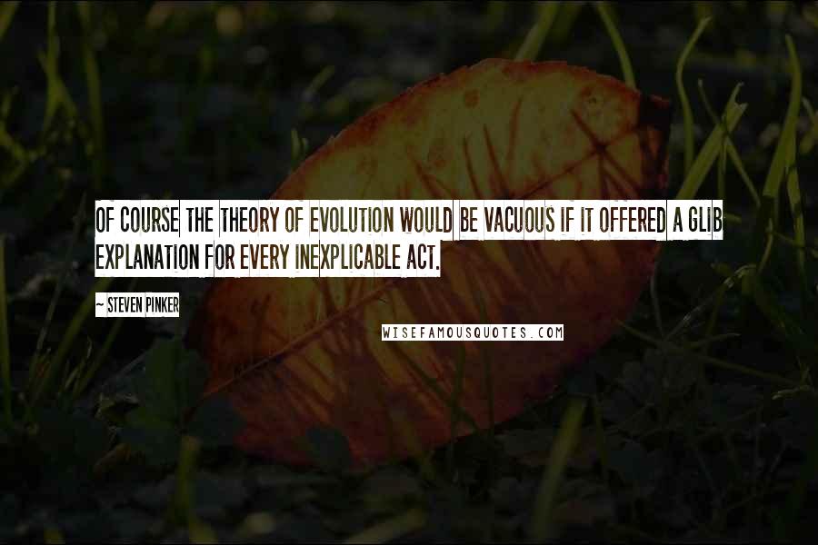 Steven Pinker Quotes: Of course the theory of evolution would be vacuous if it offered a glib explanation for every inexplicable act.