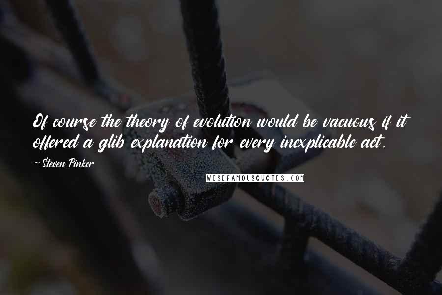 Steven Pinker Quotes: Of course the theory of evolution would be vacuous if it offered a glib explanation for every inexplicable act.