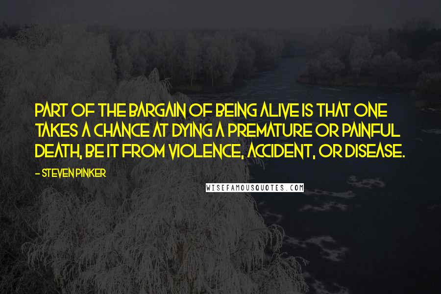 Steven Pinker Quotes: Part of the bargain of being alive is that one takes a chance at dying a premature or painful death, be it from violence, accident, or disease.