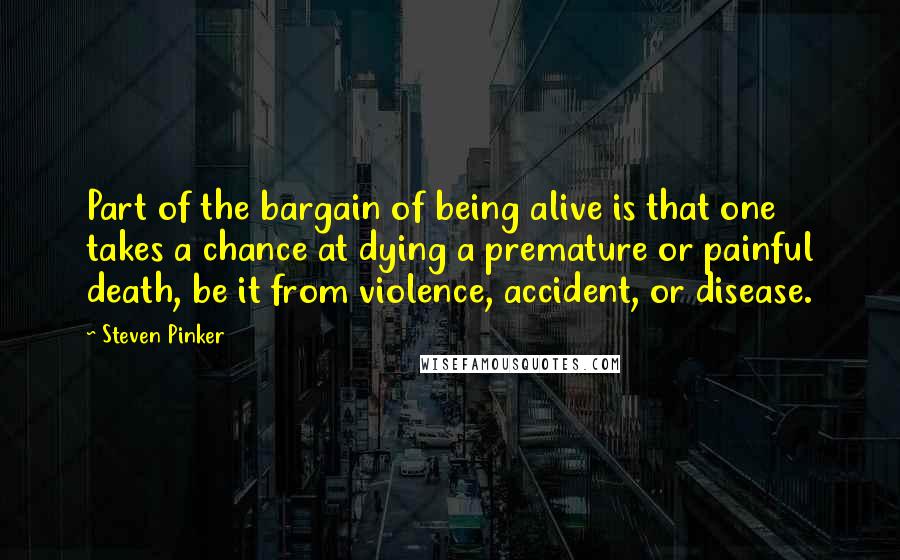Steven Pinker Quotes: Part of the bargain of being alive is that one takes a chance at dying a premature or painful death, be it from violence, accident, or disease.