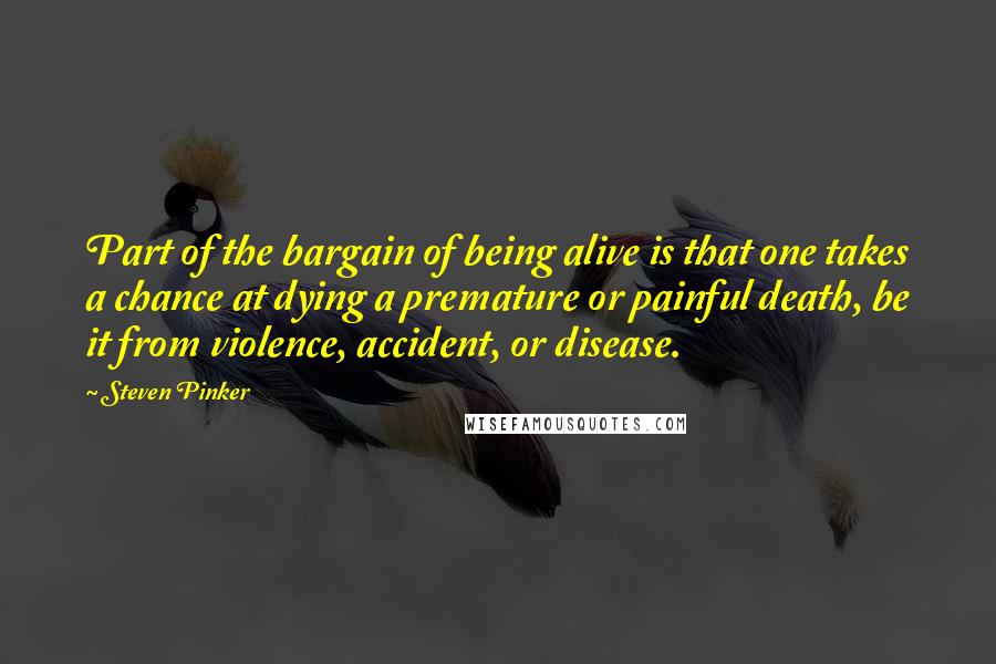 Steven Pinker Quotes: Part of the bargain of being alive is that one takes a chance at dying a premature or painful death, be it from violence, accident, or disease.