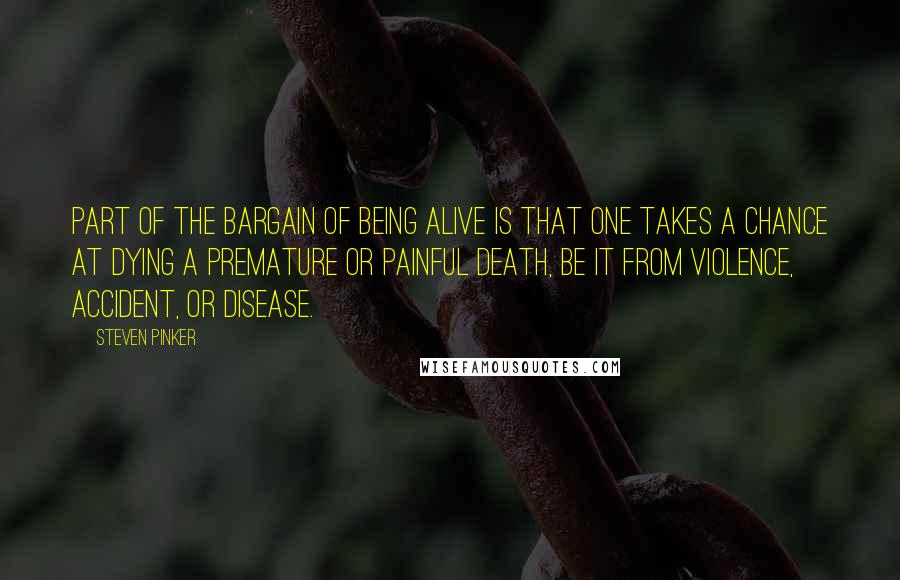 Steven Pinker Quotes: Part of the bargain of being alive is that one takes a chance at dying a premature or painful death, be it from violence, accident, or disease.