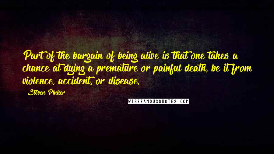 Steven Pinker Quotes: Part of the bargain of being alive is that one takes a chance at dying a premature or painful death, be it from violence, accident, or disease.