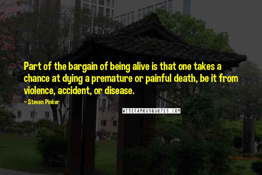 Steven Pinker Quotes: Part of the bargain of being alive is that one takes a chance at dying a premature or painful death, be it from violence, accident, or disease.