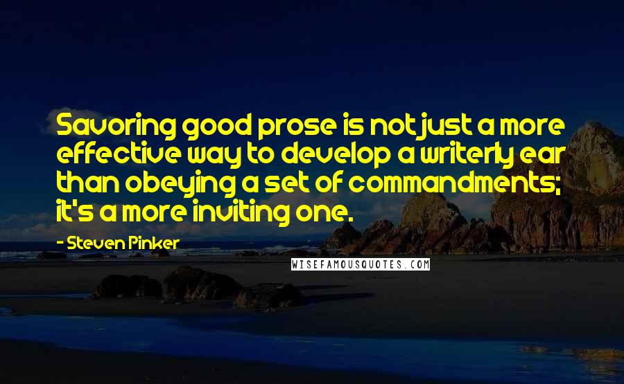 Steven Pinker Quotes: Savoring good prose is not just a more effective way to develop a writerly ear than obeying a set of commandments; it's a more inviting one.