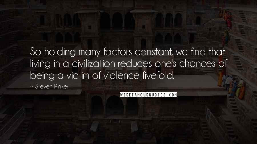 Steven Pinker Quotes: So holding many factors constant, we find that living in a civilization reduces one's chances of being a victim of violence fivefold.