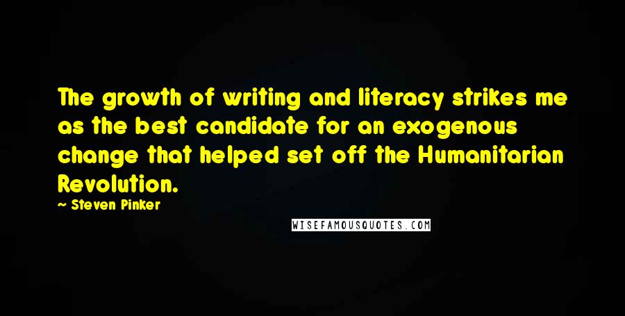 Steven Pinker Quotes: The growth of writing and literacy strikes me as the best candidate for an exogenous change that helped set off the Humanitarian Revolution.