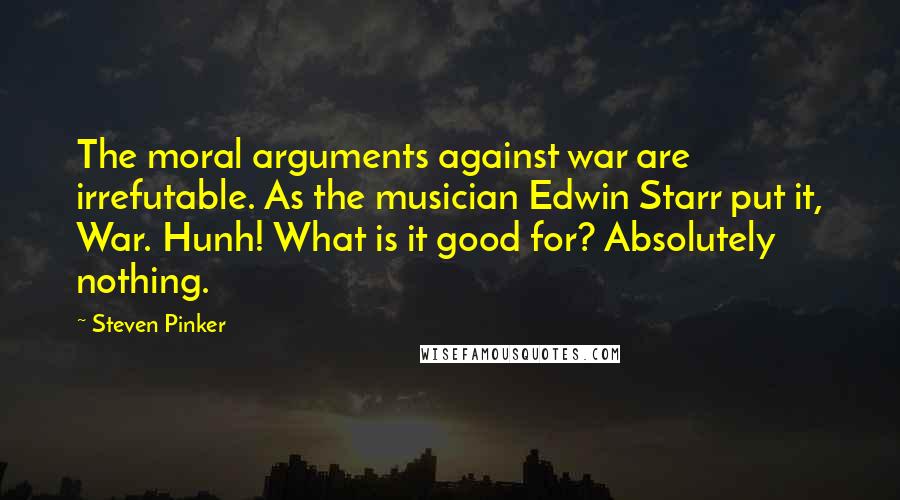 Steven Pinker Quotes: The moral arguments against war are irrefutable. As the musician Edwin Starr put it, War. Hunh! What is it good for? Absolutely nothing.