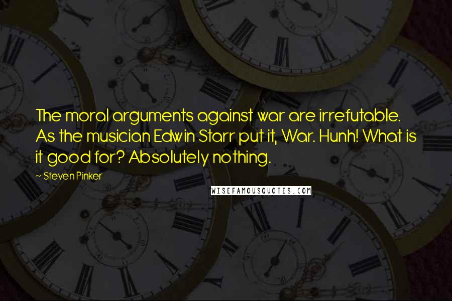 Steven Pinker Quotes: The moral arguments against war are irrefutable. As the musician Edwin Starr put it, War. Hunh! What is it good for? Absolutely nothing.