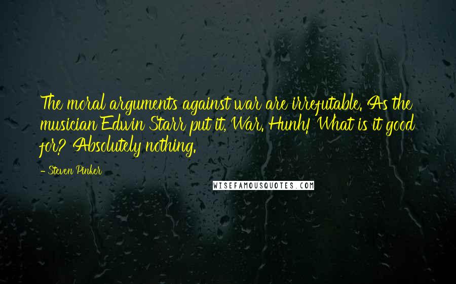 Steven Pinker Quotes: The moral arguments against war are irrefutable. As the musician Edwin Starr put it, War. Hunh! What is it good for? Absolutely nothing.