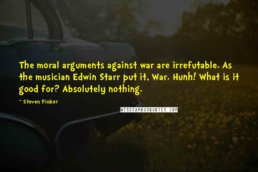 Steven Pinker Quotes: The moral arguments against war are irrefutable. As the musician Edwin Starr put it, War. Hunh! What is it good for? Absolutely nothing.