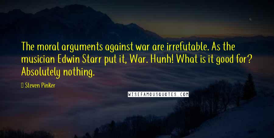 Steven Pinker Quotes: The moral arguments against war are irrefutable. As the musician Edwin Starr put it, War. Hunh! What is it good for? Absolutely nothing.