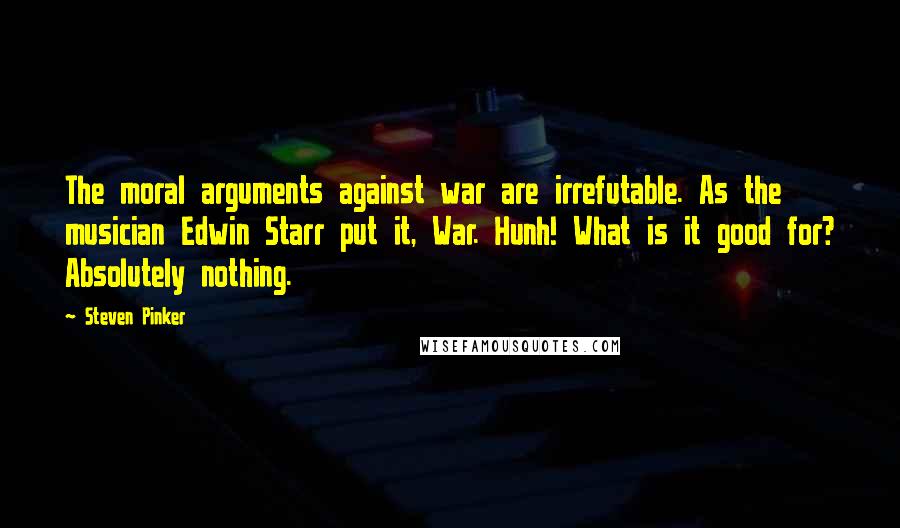 Steven Pinker Quotes: The moral arguments against war are irrefutable. As the musician Edwin Starr put it, War. Hunh! What is it good for? Absolutely nothing.