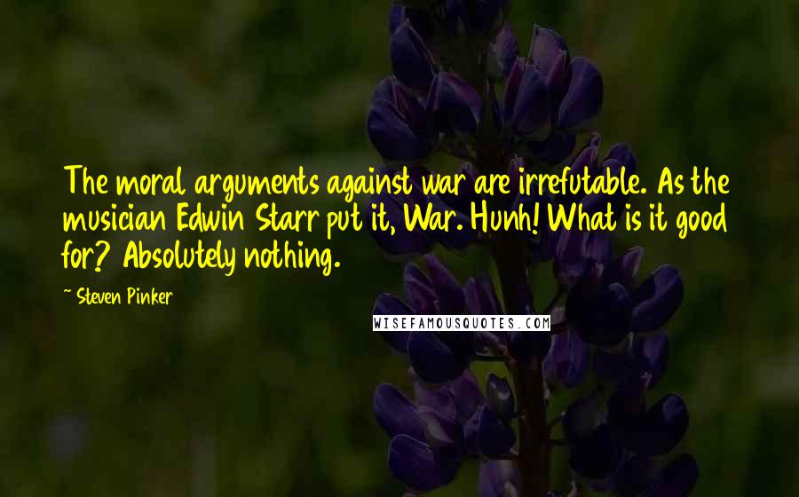 Steven Pinker Quotes: The moral arguments against war are irrefutable. As the musician Edwin Starr put it, War. Hunh! What is it good for? Absolutely nothing.