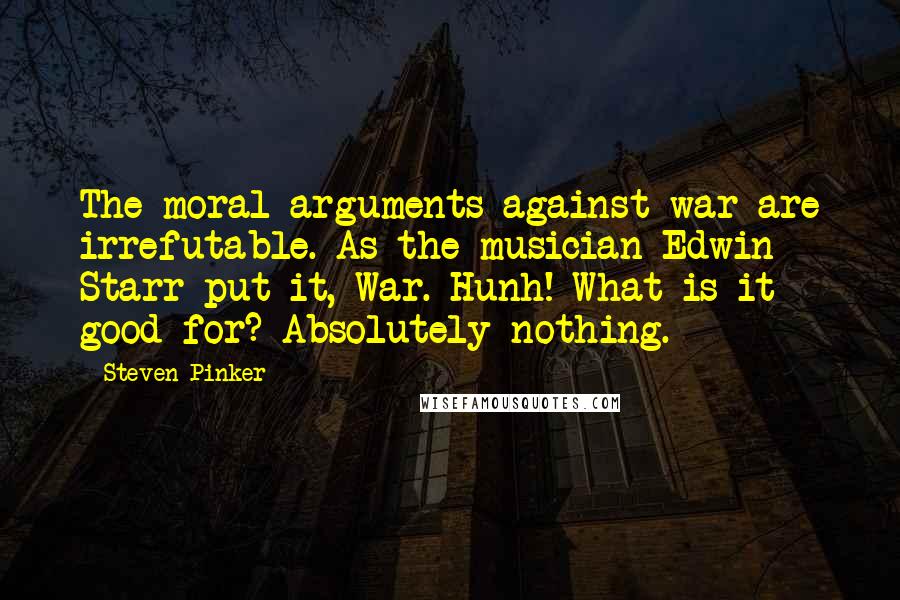 Steven Pinker Quotes: The moral arguments against war are irrefutable. As the musician Edwin Starr put it, War. Hunh! What is it good for? Absolutely nothing.