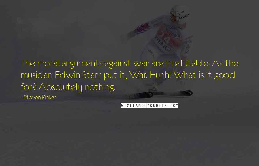 Steven Pinker Quotes: The moral arguments against war are irrefutable. As the musician Edwin Starr put it, War. Hunh! What is it good for? Absolutely nothing.