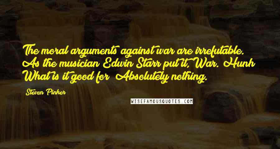 Steven Pinker Quotes: The moral arguments against war are irrefutable. As the musician Edwin Starr put it, War. Hunh! What is it good for? Absolutely nothing.