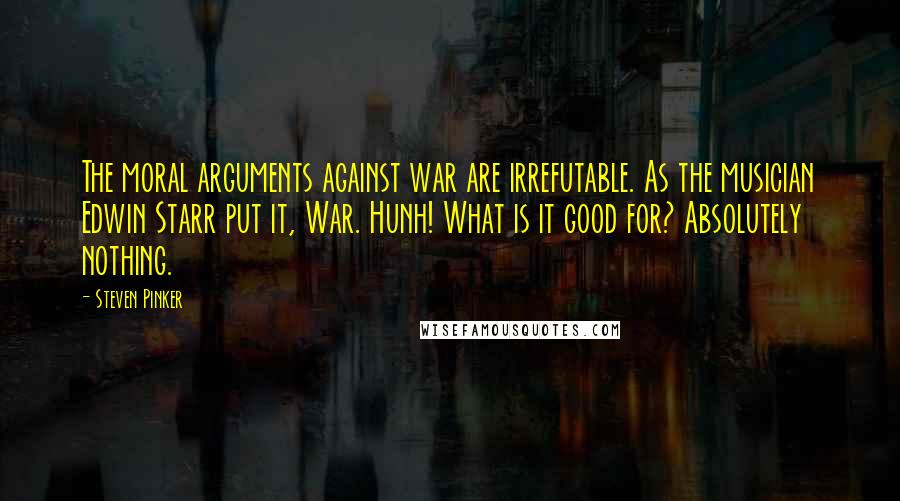 Steven Pinker Quotes: The moral arguments against war are irrefutable. As the musician Edwin Starr put it, War. Hunh! What is it good for? Absolutely nothing.