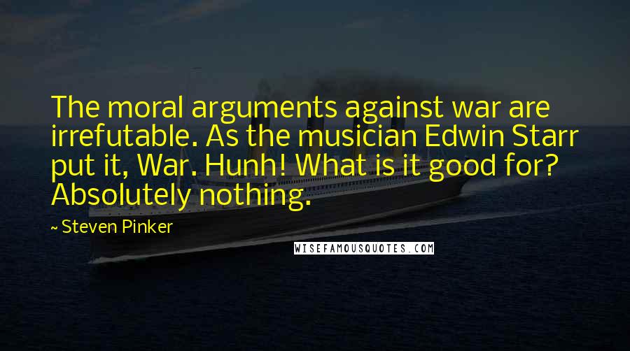 Steven Pinker Quotes: The moral arguments against war are irrefutable. As the musician Edwin Starr put it, War. Hunh! What is it good for? Absolutely nothing.