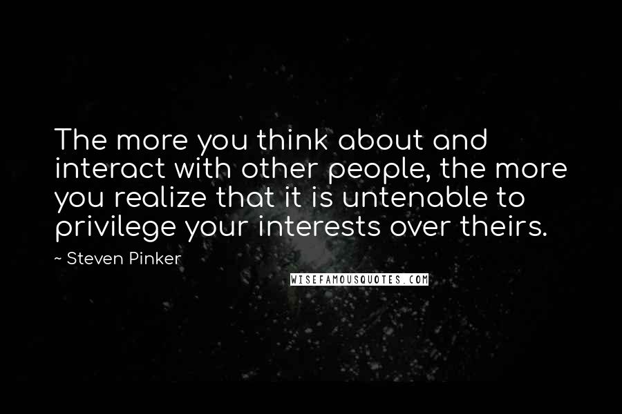 Steven Pinker Quotes: The more you think about and interact with other people, the more you realize that it is untenable to privilege your interests over theirs.