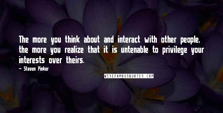 Steven Pinker Quotes: The more you think about and interact with other people, the more you realize that it is untenable to privilege your interests over theirs.