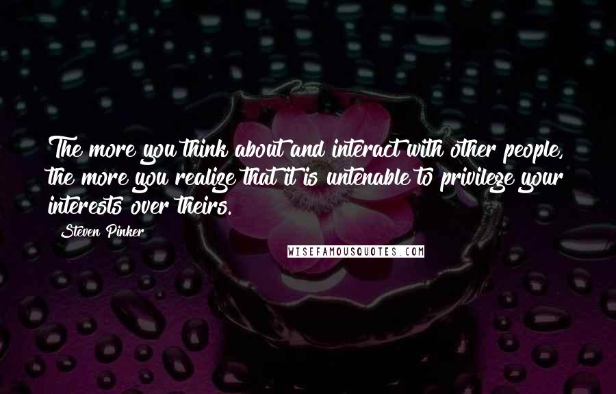 Steven Pinker Quotes: The more you think about and interact with other people, the more you realize that it is untenable to privilege your interests over theirs.