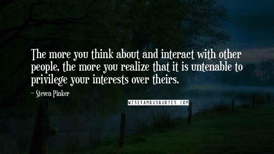 Steven Pinker Quotes: The more you think about and interact with other people, the more you realize that it is untenable to privilege your interests over theirs.