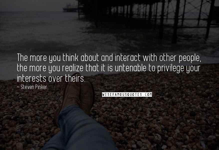 Steven Pinker Quotes: The more you think about and interact with other people, the more you realize that it is untenable to privilege your interests over theirs.