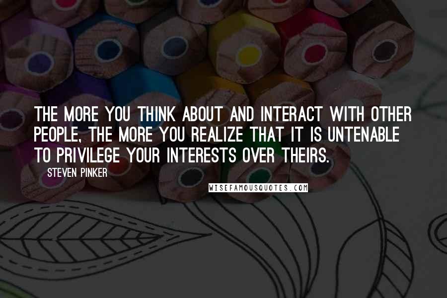 Steven Pinker Quotes: The more you think about and interact with other people, the more you realize that it is untenable to privilege your interests over theirs.