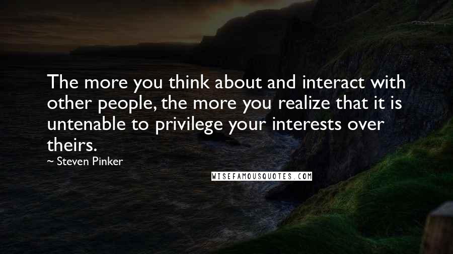 Steven Pinker Quotes: The more you think about and interact with other people, the more you realize that it is untenable to privilege your interests over theirs.