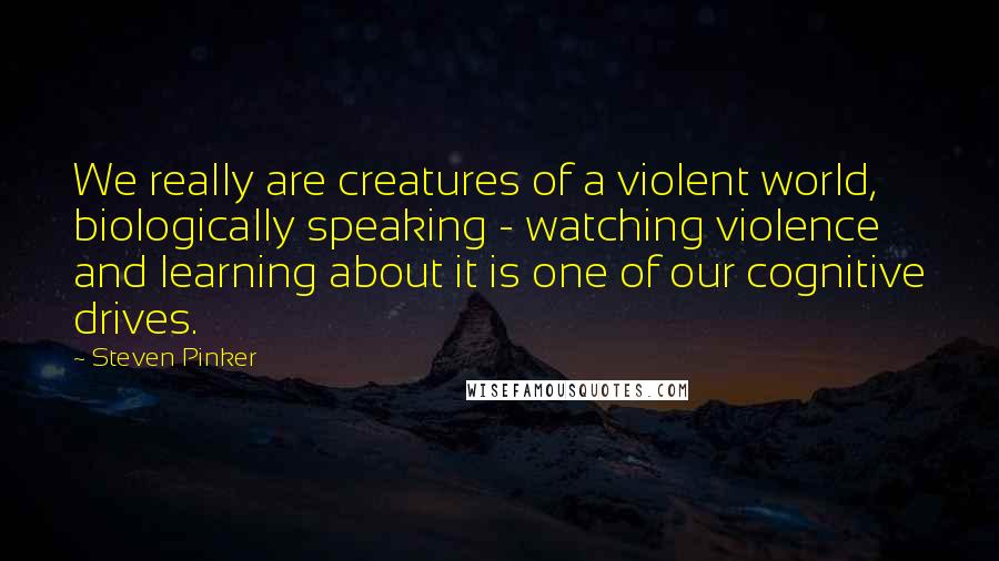 Steven Pinker Quotes: We really are creatures of a violent world, biologically speaking - watching violence and learning about it is one of our cognitive drives.