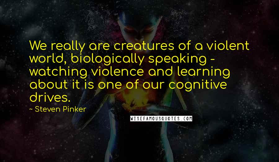 Steven Pinker Quotes: We really are creatures of a violent world, biologically speaking - watching violence and learning about it is one of our cognitive drives.
