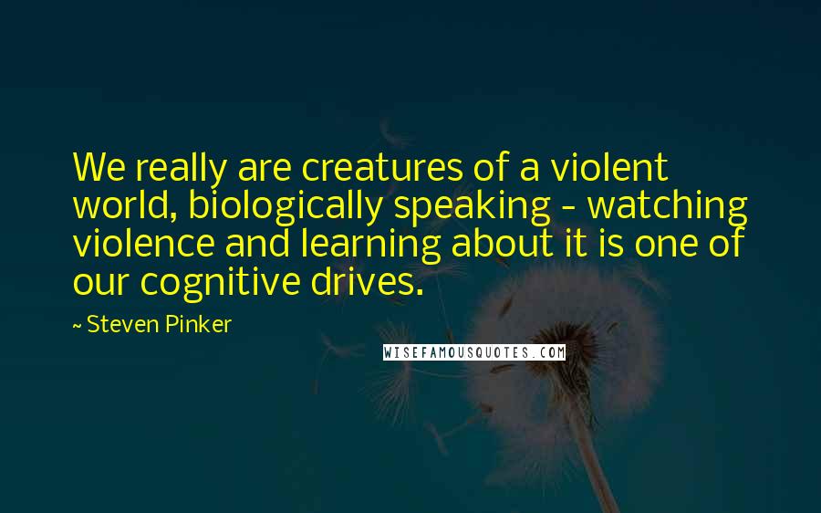 Steven Pinker Quotes: We really are creatures of a violent world, biologically speaking - watching violence and learning about it is one of our cognitive drives.