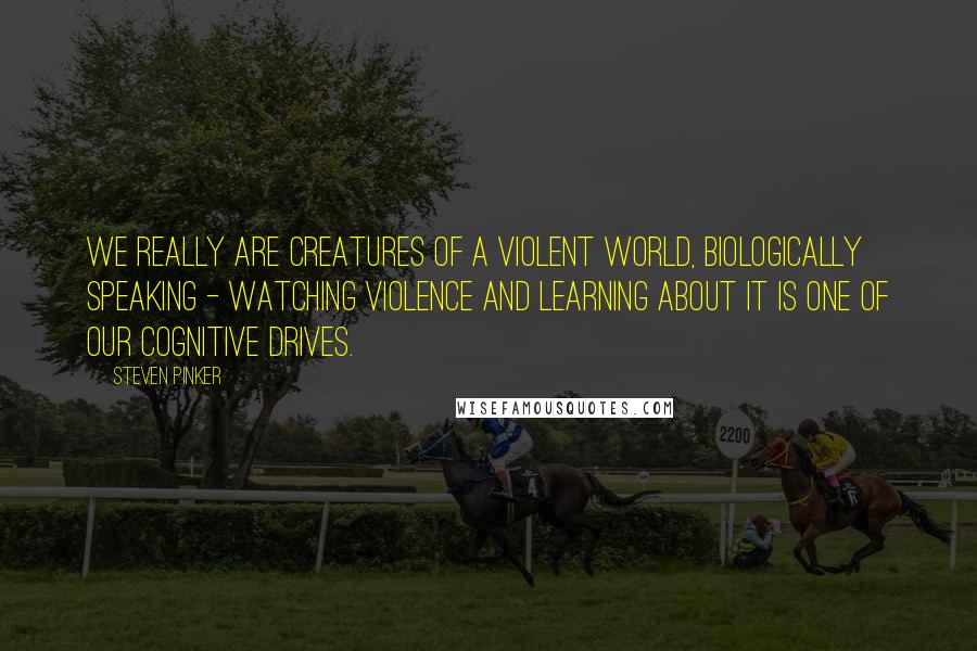 Steven Pinker Quotes: We really are creatures of a violent world, biologically speaking - watching violence and learning about it is one of our cognitive drives.