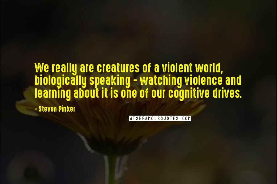 Steven Pinker Quotes: We really are creatures of a violent world, biologically speaking - watching violence and learning about it is one of our cognitive drives.