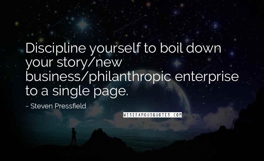 Steven Pressfield Quotes: Discipline yourself to boil down your story/new business/philanthropic enterprise to a single page.