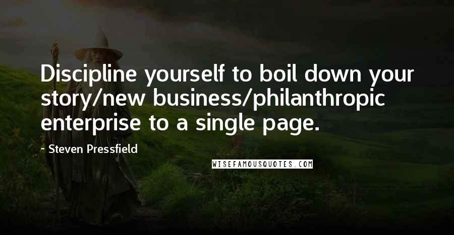 Steven Pressfield Quotes: Discipline yourself to boil down your story/new business/philanthropic enterprise to a single page.