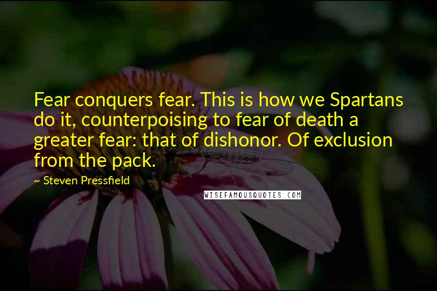 Steven Pressfield Quotes: Fear conquers fear. This is how we Spartans do it, counterpoising to fear of death a greater fear: that of dishonor. Of exclusion from the pack.