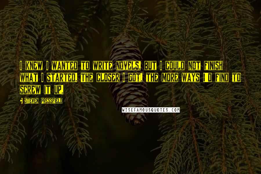 Steven Pressfield Quotes: I knew I wanted to write novels, but I could not finish what I started. The closer I got, the more ways I'd find to screw it up.