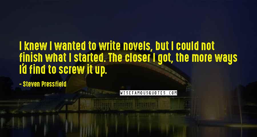 Steven Pressfield Quotes: I knew I wanted to write novels, but I could not finish what I started. The closer I got, the more ways I'd find to screw it up.