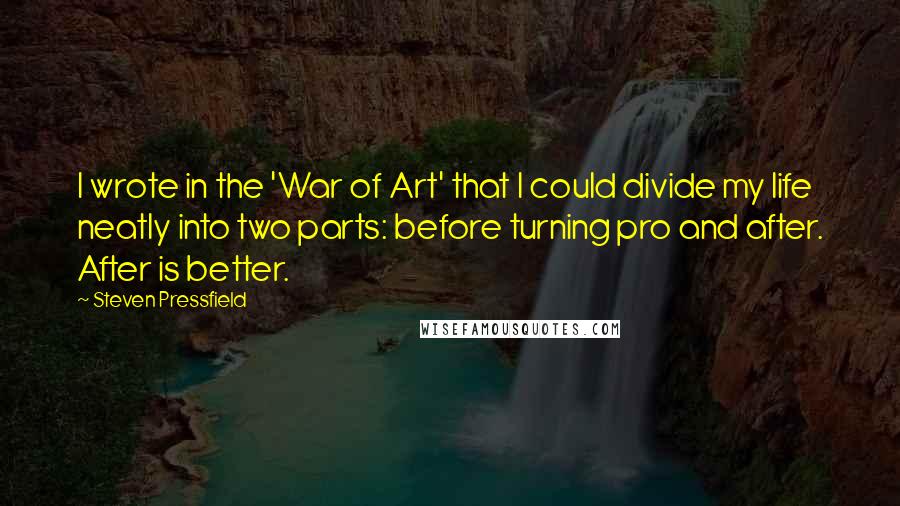 Steven Pressfield Quotes: I wrote in the 'War of Art' that I could divide my life neatly into two parts: before turning pro and after. After is better.