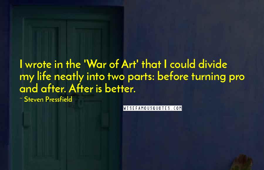 Steven Pressfield Quotes: I wrote in the 'War of Art' that I could divide my life neatly into two parts: before turning pro and after. After is better.