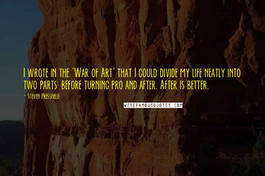 Steven Pressfield Quotes: I wrote in the 'War of Art' that I could divide my life neatly into two parts: before turning pro and after. After is better.