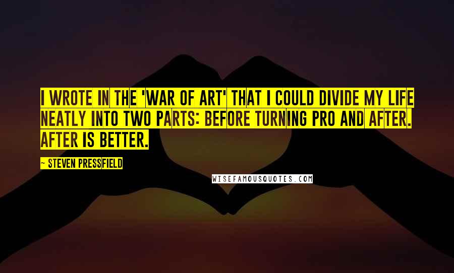 Steven Pressfield Quotes: I wrote in the 'War of Art' that I could divide my life neatly into two parts: before turning pro and after. After is better.