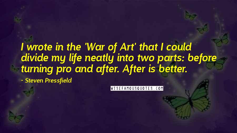 Steven Pressfield Quotes: I wrote in the 'War of Art' that I could divide my life neatly into two parts: before turning pro and after. After is better.