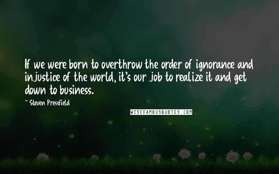 Steven Pressfield Quotes: If we were born to overthrow the order of ignorance and injustice of the world, it's our job to realize it and get down to business.