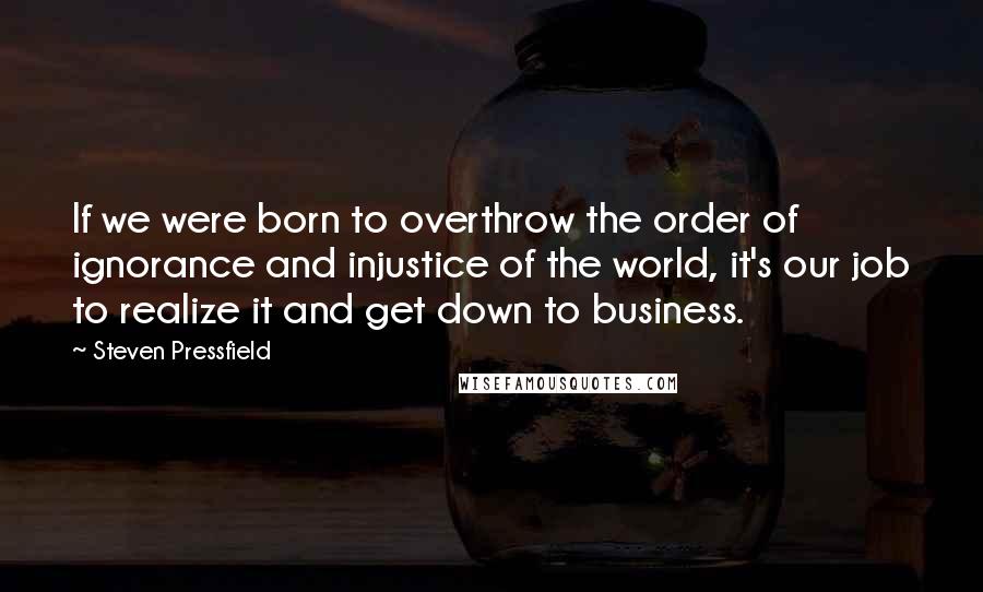 Steven Pressfield Quotes: If we were born to overthrow the order of ignorance and injustice of the world, it's our job to realize it and get down to business.