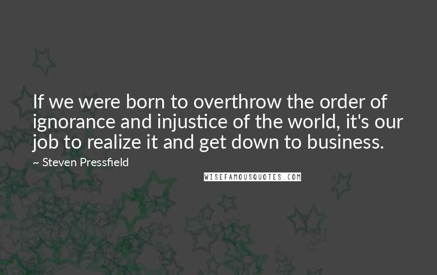 Steven Pressfield Quotes: If we were born to overthrow the order of ignorance and injustice of the world, it's our job to realize it and get down to business.