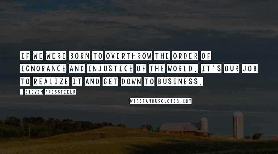 Steven Pressfield Quotes: If we were born to overthrow the order of ignorance and injustice of the world, it's our job to realize it and get down to business.